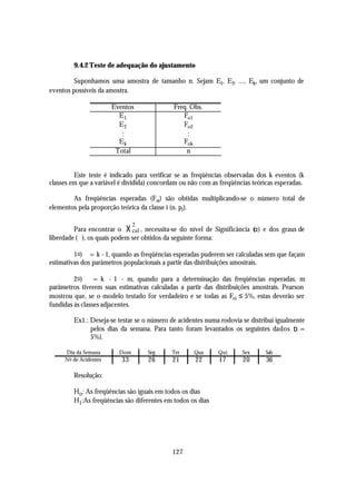 9.4.2 Teste de adequação do ajustamento

        Suponhamos uma amostra de tamanho n. Sejam E1, E2, ..., Ek, um conjunto de
eventos possíveis da amostra.

                       Eventos               Freq. Obs.
                         E1                     Fo1
                         E2                     Fo2
                          :                       :
                         Ek                     Fok
                        Total                    n


         Este teste é indicado para verificar se as freqüências observadas dos k eventos (k
classes em que a variável é dividida) concordam ou não com as freqüências teóricas esperadas.

        As freqüências esperadas (Fei) são obtidas multiplicando-se o número total de
elementos pela proporção teórica da classe i (n. pi).


         Para encontrar o χ cal , necessita-se do nível de Significância (α) e dos graus de
                               2

liberdade (ϕ), os quais podem ser obtidos da seguinte forma:

         1 o) ϕ = k - 1, quando as freqüências esperadas puderem ser calculadas sem que façam
estimativas dos parâmetros populacionais a partir das distribuições amostrais.

         2 o) ϕ = k - 1 - m, quando para a determinação das freqüências esperadas, m
parâmetros tiverem suas estimativas calculadas a partir das distribuições amostrais. Pearson
mostrou que, se o modelo testado for verdadeiro e se todas as Fei ≤ 5%, estas deverão ser
fundidas às classes adjacentes.

        Ex1.: Deseja-se testar se o número de acidentes numa rodovia se distribui igualmente
              pelos dias da semana. Para tanto foram levantados os seguintes dados ( =  α
              5%).

     Dia da Semana       Dom       Seg      Ter     Qua      Qui      Sex      Sab
     No de Acidentes      33        26      21       22      17       20       36

        Resolução:

        Ho : As freqüências são iguais em todos os dias
        H1 :As freqüências são diferentes em todos os dias




                                            127
 