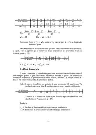 Dia da Semana          Dom           Seg          Ter        Qua        Qui      Sex   Sab   k=7
      No de Acidentes         33           26           21          22        17        20    36   175
            pi               1/7          1/7          1/7         1/7       1/7       1/7   1/7   ---
        Fe = n . p i          25           25           25          25        25        25    25   ---


         χ2 =
                   (33 − 25)2 + (26 − 25)2         + ... +
                                                             (36 − 25) 2   = 12
          calc
                        25              25                       25
         χ 2 = 12
           cal                       χ 2 = χ 2%, 6 = 12. 5
                                       tab   5



         Conclusão: Como o χ 2 < χ2 , aceita-se Ho, ou seja, para α = 5%, as freqüências
                              cal     tab
                    podem ser iguais.

         Ex2.: O número de livros emprestados por uma biblioteca durante certa semana está
a seguir. Teste a hipótese que o número de livros emprestados não dependem do dia da
semana, com α = 1%.

                Dia da Semana            Seg          Ter        Qua        Qui       Sex
                No de Livros            110          135         120        146       114

         R = χ2 = 7.29 ; χ tab = χ1%, 4 = 13. 28
                                 22
              cal


         9.4.3 Teste de aderência

        É usada a estatística χ 2 quando deseja-se testar a natureza da distribuição amostral.
Por exemplo, quando se quer verificar se a distribuição amostral se ajusta a um determinado
modelo de distribuição de probabilidade (Normal, Poisson, Binomial, ...), ou seja, verifica-se a
boa ou má, aderência dos dados da amostra do modelo.

         Ex1.: O número de defeitos por unidade de uma amostra de 100 aparelhos de TV
                produzidos por uma linha de montagem apresentou a seguinte distribuição:

      No de Defeitos            0              1        2             3           4     5     6     7
      No de Aparelhos           25           35        18          13         4         2     2     1

                   Verificar se o número de defeitos por unidade segue razoavelmente uma
                   distribuição de Poisson, com α = 5%.

         Resolução:

         Ho : A distribuição do no de defeitos/unidade segue uma Poisson
         H1 : A distribuição do no de defeitos/unidade não segue uma Poisson




                                                        128
 