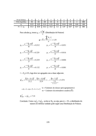 No de Defeitos            0          1            2                  3                   4         5       6      7       n
No de Aparelhos           25        35           18                  13                  4        2       2       1      100
      pi                 0.212     0.329         0.255           0.132             0.051         0.016   0.004   0.001   1.000
  Fe = n . pi            21.2      32.9          25.5            13.2               5.1          1.6*    0.4*    0.1*    100

                                           e −µ µi
     Para calcular pi, temos: pi =                 (Distribuição de Poisson)
                                              i!
                                                         n

                                                      ∑X .f      i    i
                                         µ=X=         i =1
                                                                          = 1.55
                                                             n
                e −1. 55 (1.55)                                      e −1 .55 (1.55)
                              0                                                              4

     p0 =                       = 0.212                  p4 =                        = 0.051
                         0!                                                   4!

          e −1 .55 (1.55)                                     e −1.55 (1.55)
                             1                                                               5

     p1 =                 = 0.329                        p5 =                = 0.016
                   1!                                                 5!

                e −1 .55 (1.55)                                      e −1. 55 (1.55)
                              2                                                              6

     p2 =                       = 0.255                  p6 =                        = 0.004
                         2!                                                   6!

          e −1.55 (1.55)                                      e −1 .55 (1.55)
                              3                                                              6

     p3 =                = 0.132                         p7 =                 = 0.001
                  3!                                                   6!

     * = Fei ≤ 5%, logo deve ser agrupada com a classe adjacente.

     χ2 =
                 (25 − 21.2 )2 + (35 − 32.9) 2          + ... +
                                                                      (9 − 7.2 )2            = 3.474
      calc
                      21.2                32.9                        1 7.24
                                                                       4 3
                                                                        2
                                                                          4 − 5 −6 − 7



                               k = 5 (número de classes após agrupament o)
     ϕ = k −1 − m = 5 −1−1 = 3 
                               m = 1 (número de estimadore s usados) (X )

     χ 2 = χ 2%, 3 = 7. 81
       tab   5



     Conclusão: Como o χ 2 ≤ χ 2 , aceita-se Ho, ou seja, para α = 5%, a distribuição do
                         cal   tab
                 número de defeitos/unidade pode seguir uma Distribuição de Poisson.




                                                         129
 