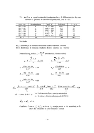 Ex2.: Verificar se os dados das distribuição das alturas de 100 estudantes do sexo
                feminino se aproxima de uma distribuição normal, com α = 5%.

        Altura (cm)           No de Estudantes              Transf. "Z"                  Prob (área)            Fe = n . p i
        150 |--- 156                  4                      -∞ |--- -1.94                 0.026 *                 2.6
        156 |--- 162                 12                    -1.94 |--- -1.04                 0.123                  12.3
        162 |--- 168                 22                    -1.04 |--- -0.14                 0.295                  29.5
        168 |--- 174                 40                     -0.14 |--- 0.76                 0.332                  33.2
        174 |--- 180                 20                     0.75 |--- 1.66                  0.175                  17.5
        180 |--- 186                  2                     1.66 |--- + ∞                  0.048 *                 4.8
           k=6                           100                                               1.000                   100.0

         Resolução:

    Ho : A distribuição da altura das estudantes do sexo feminino é normal
    H1 : A distribuição da altura das estudantes do sexo feminino não é normal

                                                   x −µ
         Para calcular pi, temos: Zi =                  (Distribuição Normal Padrão)
                                                     S

                                                                              ∑ f .(X          − X)
                               n                                              n

                              ∑ X i . fi                                      i =1
                                                                                     i     i

                  µ=X=        i =1
                                               = 168 .96              S=                               = 6.67
                                     n                                                   n−1

                 156 − 168. 96                                                 174 − 168. 96
          Z1 =                 = −1. 94                               Z4 =                   = 0. 76
                     6. 67                                                         6. 67

                 162 − 168 . 96                                               180 − 168. 96
          Z2 =                  = −1. 04                              Z5 =                  = 1. 65
                     6. 67                                                        6. 67

                 168 − 168.96
          Z3 =                = −0.14
                     6. 67

        (( 4 + 12) − (2.6 + 12.3)) 2 (22 − 29.5) 2 (40 − 33.2)2 (( 20 + 2) − (17.5 + 4.8)) 2
χ2 =
 calc                                     +                  +                       +                                     = 3.38
        144414 .9 444
            4 4
             2      3                              29 .5            33 .2                1444 22 .3 444
                                                                                             4 4
                                                                                               2      3
                       1− 2                                                                            5 −6

                         k = 4 (número de classes após agrupament o)
ϕ = k- 1- m = 4- 1-2 = 1 
                          m = 2 (número de estimadore s usados) ( X) (S)

          χ 2 = χ 2%,1 = 3. 84
            tab   5



         Conclusão: Como o χ 2 ≤ χ 2 , aceita-se Ho, ou seja, para α = 5%, a distribuição da
                              cal    tab
                     altura das estudantes do sexo feminino é normal.




                                                            130
 