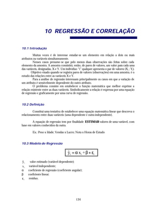 10 REGRESS ÃO E C ORRELAÇÃO

10.1 Introdução

         Muitas vezes é de interesse estudar-se um elemento em relação a dois ou mais
atributos ou variáveis simultaneamente.
         Nesses casos presume-se que pelo menos duas observações são feitas sobre cada
elemento da amostra. A amostra consistirá, então, de pares de valores, um valor para cada uma
das variáveis, designadas, X e Y. Um indivíduo “i” qualquer apresenta o par de valores (Xi ; Yi).
        Objetivo visado quando se registra pares de valores (observações) em uma amostra, é o
estudo das relações entre as variáveis X e Y.
         Para a análise de regressão interessam principalmente os casos em que a variação de
um atributo é sensivelmente dependente do outro atributo.
         O problema consiste em estabelecer a função matemática que melhor exprime a
relação existente entre as duas variáveis. Simbolicamente a relação é expressa por uma equação
de regressão e graficamente por uma curva de regressão.


10.2 Definição

         Constitui uma tentativa de estabelecer uma equação matemática linear que descreva o
relacionamento entre duas variáveis (uma dependente e outra independente).

        A equação de regressão tem por finalidade ESTIMAR valores de uma variável, com
base em valores conhecidos da outra.

         Ex.: Peso x Idade; Vendas x Lucro; Nota x Horas de Estudo


10.3 Modelo de Regressão


                                       yi = α xi + β + εi
                                       ˆ
y i ⇒ valor estimado (variável dependente);
ˆ
x i ⇒ variável independente;
α ⇒ coeficiente de regressão (coeficiente angular);
β ⇒ coeficiente linear;
ε i ⇒ resíduo.




                                              134
 