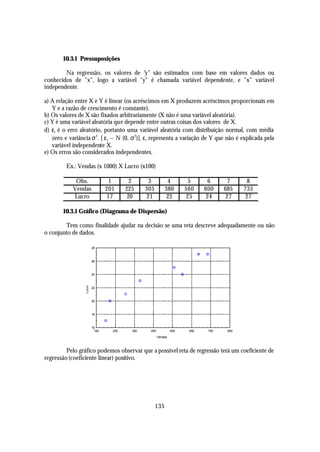 10.3.1 Pressuposições

        Na regressão, os valores de "y" são estimados com base em valores dados ou
conhecidos de "x", logo a variável "y" é chamada variável dependente, e "x" variável
independente.

a) A relação entre X e Y é linear (os acréscimos em X produzem acréscimos proporcionais em
   Y e a razão de crescimento é constante).
b) Os valores de X são fixados arbitrariamente (X não é uma variável aleatória).
c) Y é uma variável aleatória que depende entre outras coisas dos valores de X.
d) εi é o erro aleatório, portanto uma variável aleatória com distribuição normal, com média
   zero e variância σ 2. [ ε i ~ N (0, σ 2)]. ε i representa a variação de Y que não é explicada pela
   variável independente X.
e) Os erros são considerados independentes.

         Ex.: Vendas (x 1000) X Lucro (x100)

             Obs.                 1        2      3           4         5      6      7      8
            Vendas               201     225     305         380       560    600    685    735
            Lucro                17       20     21           23       25     24      27    27

        10.3.1 Gráfico (Diagrama de Dispersão)

        Tem como finalidade ajudar na decisão se uma reta descreve adequadamente ou não
o conjunto de dados.

                          28



                          26



                          24
                  Lucro




                          22



                          20



                          18



                          16
                           150     250     350    450            550    650    750    850
                                                        Vendas



         Pelo gráfico podemos observar que a possível reta de regressão terá um coeficiente de
regressão (coeficiente linear) positivo.




                                                       135
 