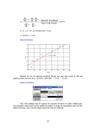 n                n            n
              n ∑ x i yi − ∑ x i ∑ y i
                                                               8(89802) − (3691)(184)
         a=     i =1             i =1         i =1
                                                         =                            = 0,0159
                                                                8(2011501) − (3691)
                                                     2                             2
                   n
                          n     
                n∑ x 2 −  ∑ x i 
                      i
                 i =1     i =1 

         b = y − a x = 23 - (0,159)(461,38) = 15,66

         y = 0,0159 x + 15,66
         ˆ

        Saída do Statistica

                         28



                         26



                         24

                                                                            y = 15,66 + 0,0159 x
                 Lucro




                         22



                         20



                         18



                         16
                           150          250              350        450            550             650   750   850

                                                                          Vendas



       Partindo da reta de regressão podemos afirmar que para uma venda de 400 mil
podemos obter um lucro de y = ( 0. 0159 ) (400.000) + 15.66 = 22 mil .
                          $

        Saídas do Statistica




         Obs.: Para qualquer tipo de equação de regressão devemos ter muito cuidado para
não extrapolar valores para fora do âmbito dos dados. O perigo da extrapolação para fora dos
dados amostrais, é que a mesma relação possa não mais ser verificada.




                                                                      137
 