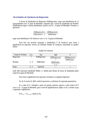 10.6 Análise de Variância da Regressão

         A Soma de Quadrados da Regressão (SQRegressão), segue uma distribuição de χ 2
(qui-quadrado) com (1) grau de liberdade, enquanto que a Soma de Quadrados do Resíduo
(SQResíduos) segue a mesma distribuição, porém com (n - 2) graus de liberdade. Portanto, o
quociente

                                    SQRegress ~o/1 QMRegress ~o
                                               a               a
                                                     =           ,
                                    SQ Residuo/n - 2   QMResiduo

segue uma distribuição F de Snedecor com 1 e (n - 2) graus de liberdade.

          Esse fato nos permite empregar a distribuição F de Snedecor para testar a
significância da regressão, através da chamada Análise de Variância, sintetizada no quadro
abaixo:

                                             Análise de Variância

  Causas de Variação         G.L.           SQ                  QM                  F
Regressão                     1          SQRegressão         QMRegress ~o
                                                                       a       QMRegress ~o
                                                                                         a
                                                                  1             QMResiduo
Resíduo                      n- 2         SQResíduo           QMResíduo            ---
                                                                n -2
Total                        n- 1           SQTotal              ---                  ---

onde QM representa Quadrado Médio e é obtido pela divisão da Soma de Quadrados pelos
respectivos graus de liberdade.

          Para testar a significância da regressão, formula-se as seguintes hipóteses:

          H0: β=0 contra H1: β≠0, onde β representa o coeficiente de regressão paramétrico.

          Se o valor de F, calculado a partir do quadro anterior, superar o valor teórico de F
com 1 e (n - 2) graus de liberdade, para o nível de significância α, rejeita -se H0 e conclui -se que
a regressão é significativa.

          Se Fcalc. > Fα [1,(n-2)], rejeita-se H0.




                                                      139
 