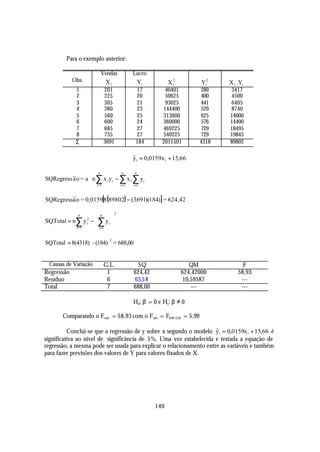 Para o exemplo anterior:

                       Vendas        Lucro
            Obs.         Xi             Yi            X2              Yi2    X i .Yi
                                                       i
             1          201            17          40401              289    3417
             2          225            20          50625              400    4500
             3          305            21          93025              441    6405
             4          380            23         144400              529    8740
             5          560            25         313600              625    14000
             6          600            24         360000              576    14400
             7          685            27         469225              729    18495
             8          735            27         540225              729    19845
             Σ          3691           184        2011501             4318   89802

                                     yi = 0,0159x i + 15,66
                                     ˆ

                  n             n     n
                                          
SQRegress ~o = a n ∑ x i yi − ∑ x i ∑ yi 
          a
                  i =1        i =1  i =1 

SQRegress~o = 0,0159[8(89802) − (3691)(184)] = 624,42
         a

                               2
             n
                    n 
SQTotal = n∑ y 2 −  ∑ y i 
                i
           i =1     i=1 

SQTotal = 8(4318) - (184) 2 = 688,00


 Causas de Variação     G.L.             SQ                   QM                   F
Regressão                1             624,42              624,42000             58,93
Resíduo                  6             63,5 8               10,59587              ---
Total                    7             688,00                  ---                ---

                                     H0: β = 0 e H1: β ≠ 0

       Comparando o Fcalc. = 58,93 com o Ftab. = F0,05 (1,6) = 5,99

          Conclui-se que a regressão de y sobre x segundo o modelo yi = 0,0159x i + 15,66 é
                                                                     ˆ
significativa ao nível de significância de 5%. Uma vez estabelecida e testada a equação de
regressão, a mesma pode ser usada para explicar o relacionamento entre as variáveis e também
para fazer previsões dos valores de Y para valores fixados de X.




                                                140
 