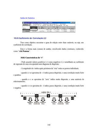 Saídas do Statistica




10.8 Coeficiente de Correlação (r)

         Tem como objetivo encontrar o grau de relação entre duas variáveis, ou seja, um
coeficiente de correlação.

        Esta é a forma mais comum de análise, envolvendo dados contínuos, conhecido
como "r de Pearson ".


         10.8.1 Características do “r”

         - Pode assumir valores positivos (+) como negativos (-), é semelhante ao coeficiente
de regressão de uma reta ajustada num diagrama de dispersão;

        - A magnitude de r indica quão próximos da "reta" estão os pontos individuais;

          - quando o r se aproxima de +1 indica pouca dispersão, e uma correlação muito forte
e positiva;

         - quando o r se aproxima de "zero" indica muita dispersão, e uma ausência de
relacionamento;

         - quando o r se aproxima de -1 indica pouca dispersão, e uma correlação muito forte
e negativa.

                                      valor de r
                               -0,5            0               +0,5
             -1                                                                   +1
                  Negativa Negativa Negativa         Positiva Positiva Positiva
                   forte   moderada fraca             fraca   moderada  forte


                  0




                                               142
 