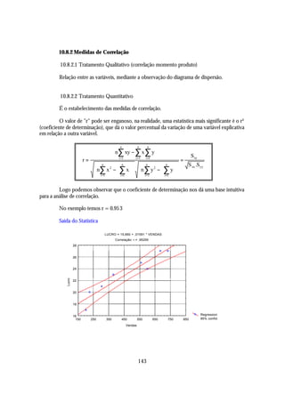 10.8.2 Medidas de Correlação

         10.8.2.1 Tratamento Qualitativo (correlação momento produto)

         Relação entre as variáveis, mediante a observação do diagrama de dispersão.


         10.8.2.2 Tratamento Quantitativo

         É o estabelecimento das medidas de correlação.

          O valor de "r" pode ser enganoso, na realidade, uma estatística mais significante é o r²
(coeficiente de determinação), que dá o valor percentual da variação de uma variável explicativa
em relação a outra variável.

                                           n           n    n
                                                                
                                           n∑ xy − ∑ x ∑ y 
                            r=             i =1      i =1 i =1 
                                                                             =
                                                                                Sxy
                                   n 2  n   n 2  n                     S xx .Syy
                                   n ∑ x −  ∑ x  n ∑ y −  ∑ y  
                                   i =1      i =1   i =1      i =1  

         Logo podemos observar que o coeficiente de determinação nos dá uma base intuitiva
para a análise de correlação.

         No exemplo temos r = 0.95 3

         Saída do Statistica

                                       LUCRO = 15,660 + ,01591 * VENDAS
                                             Correlação: r = ,95295
                     28


                     26


                     24
             Lucro




                     22


                     20


                     18


                     16                                                                 Regression
                      150        250   350       450         550      650   750   850   95% confid.

                                                    Vendas




                                                             143
 