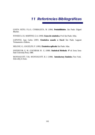 1 1 Re fe rê ncia s Bib liográf ica s

COSTA NETO, P.L.O.; CYMBALISTA, M. (1994). Probabilidades. São Paulo: Edgard
Blucher.

FONSECA, J.S.; MARTINS, G.A. (1993). Curso de estatística. 4a ed. São Paulo: Atlas.

LAPONNI, Juan Carlos (1997). Estatística usando o Excel. São Paulo: Lapponi
Treinamento e Editora.

MILONE, G.; ANGELINI, F. (1995). Estatística aplicada. São Paulo: Atlas.

SNEDECOR, G. W.; COCHRAM, W. G. (1989). Statistical Methods. 8rd ed. Iowa: Iowa
State University Press, 1989.

WONNACOTT, T.H.; WONNACOTT, R. J. (1990). Introductory Statistics. New York.
John wiley & Sons;




                                          145
 