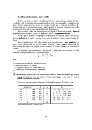 3.7.6 Curva de freqüência – curva polida

        Como, em geral, os dados coletados pertencem a uma amostra extraída de uma
população, pode-se imaginar as amostras tornando-se cada vez mais amplas e a amplitude das
classes ficando cada vez menor, o que nos permite concluir que o contorno do polígono de
freqüências tende a se transformar numa curva (curva de freqüência), mostrando, de modo
mais evidente, a verdadeira natureza da distribuição da população.
        Pode-se dizer, então, que, enquanto que o polígono de freqüência nos dá a imagem
real do fenômeno estudado, a curva de freqüência nos dá a imagem tendenciosa.
        Assim, após o traçado de um polígono de freqüência, é desejável, muitas vezes, que se
faça um polimento, de modo a mostrar o que seria tal polígono com um número maior de
dados.
        Esse procedimento é claro, não nos dará certeza absoluta que a curva polida seja tal
qual a curva resultante de um grande número de dados. Porém, pode-se afirmar que ela
assemelha-se mais a curva de freqüência que o polígono de freqüência obtido de uma amostra
limitada.
        O polimento, geometricamente, corresponde à eliminação dos vértices da linha
poligonal. Consegue-se isso com a seguinte fórmula:
                                           f ant. + 2f i + f post.
                                    fc i =
                                                     4
onde:

fc i = freqüência calculada da classe considerada;
fi = freqüência absoluta da classe i;
fant. = freqüência absoluta da classe anterior a i;
fpost. = freqüência absoluta da classe posterior a i;

• Quando for em fazer o uso da curva polida convém mostrar as freqüências absolutas, por meio de
      um pequeno circulo, de modo que qualquer interessado possa julgar se esse ponto se o ponto é
      um dado original ou um dado polido.

        Altura em centímetros de 40 alunas do Curso de Enfermagem da UFSM - 1996

                Altura (cm)                Xi        fi                 fci
          150      |---        154        152        4      (0+ 2 x 4 + 9)/4 = 4,25
          154      |---        158        156        9     (4 + 2 x 9 + 11)/4 = 8,25
          158      |---        162        160        11    (9 + 2 x 11 + 8)/4 = 9,75
          162      |---        166        164        8     (11 + 2 x 8 + 5)/4 = 8,00
          166      |---        170        168        5      (8 + 2 x 5 + 3)/4 = 5,25
          170      |---        174        172        3      (5 + 2 x 3 + 0)/4 = 2,75
                     Σ                    ----       40                 ---
        Fonte: Departamento de Estatística (1997)




                                                    21
 