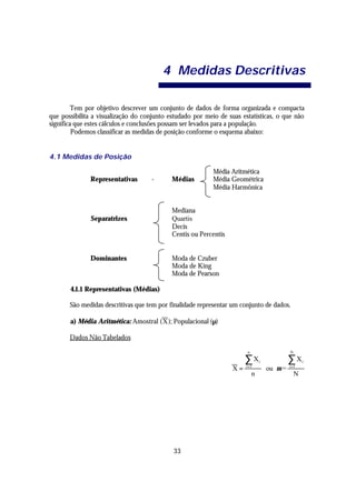 4 Medidas Descritivas

         Tem por objetivo descrever um conjunto de dados de forma organizada e compacta
que possibilita a visualização do conjunto estudado por meio de suas estatísticas, o que não
significa que estes cálculos e conclusões possam ser levados para a população.
         Podemos classificar as medidas de posição conforme o esquema abaixo:


4.1 Medidas de Posição

                                                           Média Aritmética
              Representativas        -      Médias         Média Geométrica
                                                           Média Harmônica


                                            Mediana
               Separatrizes                 Quartis
                                            Decis
                                            Centis ou Percentis


              Dominantes                    Moda de Czuber
                                            Moda de King
                                            Moda de Pearson

       4.1.1 Representativas (Médias)

       São medidas descritivas que tem por finalidade representar um conjunto de dados.

       a) Média Aritmética: Amostral ( X ); Populacional (µ)

       Dados Não Tabelados

                                                                       n                N

                                                                       ∑ Xi             ∑X      i
                                                                  X=   i =1
                                                                               ou µ =   i =1
                                                                           n                N




                                            33
 