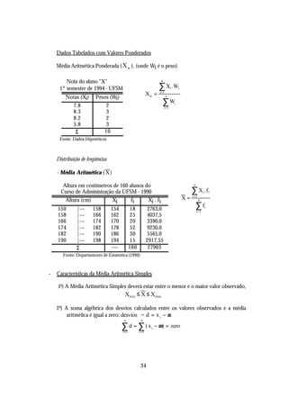 Dados Tabelados com Valores Ponderados

    Média Aritmética Ponderada ( X w ), (onde Wi é o peso)

        Nota do aluno "X"                                            n

     1° semestre de 1994 - UFSM                                     ∑ X .W     i       i
                                                             Xw =   i =1
        Notas (Xi)       Pesos (Wi)                                        n

          7.8                2                                        ∑W           i
                                                                         i=1
          8.3                3
          8.2                2
          5.8                3
           Σ                10
     Fonte: Dados Hipotéticos



    Distribuição de freqüências

    - Média Aritmética ( X )

       Altura em centímetros de 160 alunos do                                                    n

      Curso de Administração da UFSM - 1990                                                     ∑ X .f     i       i

        Altura (cm)         Xi       fi     Xi . fi                                        X=   i =1
                                                                                                       n

    150       |---     158        154           18            2763,0                                 ∑f        i
                                                                                                     i=1
    158       |---     166        162           25            4037,5
    166       |---     174        170           20            3390,0
    174       |---     182        178           52            9230,0
    182       |---     190        186           30            5565,0
    190       |---     198        194           15           2917,55
              Σ                   ----          160           27903
       Fonte: Departamento de Estatística (1990)



-   Características da Média Aritmética Simples

    1a) A Média Aritmética Simples deverá estar entre o menor e o maior valor observado,
                                          Xmin. ≤ X ≤ Xmax.

    2 a) A soma algébrica dos desvios calculados entre os valores observados e a média
          aritmética é igual a zero; desvios = d = x i − µ
                                          n            n

                                         ∑ d = ∑ ( x i − µ) = zero
                                         i =1         i =1




                                                       34
 
