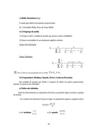 c) Média Harmônica (Xh)

        É usada para dados inversamente proporcionais.

        Ex.: Velocidade Média, Preço de Custo Médio

        4.1.2 Emprego da média

        1) Deseja-se obter a medida de posição que possui a maior estabilidade;

        2) Houver necessidade de um tratamento algébrico ulterior.

        Dados Não Tabelados
                                                                          n                           n
                                                      X   h    =    n
                                                                                   =
                                                                           1           1    1          1
                                                                   ∑
                                                                   i =1    Xi          X1
                                                                                          +
                                                                                            X2
                                                                                               + ... +
                                                                                                       Xn

        Dados Tabelados
                                                                              n

                                                                          ∑       fi
                                                                                              f 1 + f 2 + .. . + f n
                                                              Xh =         i =1
                                                                           n
                                                                                       =
                                                                                  fi       f1       f                f
                                                                        ∑ i= 1    Xi       X1
                                                                                                 + 2 + . .. + n
                                                                                                   X2              Xn


• Deve-se observar esta propriedade entre as médias   X ≥ X g ≥ Xh

        4.1.3 Separatrizes (Mediana, Quartis, Decis e Centis ou Percentis)

      São medidas de posição que divide o conjunto de dados em partes proporcionais,
quando os mesmos são ordenados.

        a) Dados não tabelados

     Antes de determinarmos as separatrizes devemos em primeiro lugar encontrar a posição
da mesma.

        - Se o número de elementos for par ou ímpar, as separatrizes seguem a seguinte ordem:

                                                       i(n + 1)
                                          Posição =
                                                          S

                        i =1                                    1 ≤ i ≤ 3
        se for mediana                           se for quartis 
                       S = 2                                     S=4




                                                  36
 