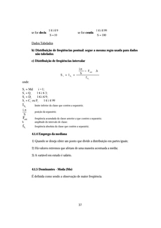 1 ≤ i ≤ 9                                     1 ≤ i ≤ 99
        se for decis                                 se for centis 
                      S = 10                                        S = 100

        Dados Tabelados

        b) Distribuição de freqüências pontual: segue a mesma regra usada para dados
           não tabelados

        c) Distribuição de freqüências intervalar

                                                     i.n        
                                                         − Fant  .h
                                                  +             
                                                       S
                                     S i = l Si
                                                           f Si
onde:

Si = Md ⇒ i = 1;
S i = Q i ⇒ 1 ≤ i ≤ 3;
Si = Di ⇒ 1 ≤ i ≤ 9 ;
Si = C i ou Pi ⇒ 1 ≤ i ≤ 99
l Si    ⇒ limite inferior da classe que contém a separatriz;
i.n
        ⇒ posição da separatriz;
 S
Fant    ⇒ freqüência acumulada da classe anterior a que contém a separatriz;
h       ⇒ amplitude do intervalo de classe;
fSi     ⇒ freqüência absoluta da classe que contém a separatriz;


        4.1.4 Emprego da mediana

        1) Quando se deseja obter um ponto que divide a distribuição em partes iguais;

        2) Há valores extremos que afetam de uma maneira acentuada a média;

        3) A variável em estudo é salário.



        4.1.5 Dominantes - Moda (Mo)

        É definida como sendo a observação de maior freqüência.




                                                       37
 