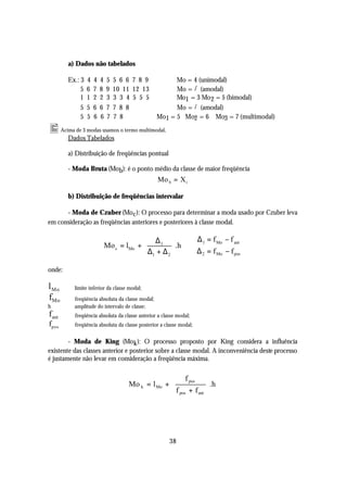 a) Dados não tabelados

        Ex.: 3   4   4   4   5   5 6 6 7 8 9     ⇒ Mo = 4 (unimodal)
             5   6   7   8   9   10 11 12 13            /
                                                 ⇒ Mo = ∃ (amodal)
             1   1   2   2   3   3 3 4 5 5 5     ⇒ Mo1 = 3 Mo 2 = 5 (bimodal)
             5   5   6   6   7   7 8 8                  /
                                                 ⇒ Mo = ∃ (amodal)
             5   5   6   6   7   7 8        ⇒ Mo1 = 5 Mo2 = 6 Mo3 = 7 (multimodal)
• Acima de 3 modas usamos o termo multimodal.
        Dados Tabelados

        a) Distribuição de freqüências pontual

        - Moda Bruta (Mo b): é o ponto médio da classe de maior freqüência
                                                 Mo b = X i

        b) Distribuição de freqüências intervalar

      - Moda de Czuber (Mo c ): O processo para determinar a moda usado por Czuber leva
em consideração as freqüências anteriores e posteriores à classe modal.

                                           ∆1                      ∆ 1 = f Mo − f ant
                             Mo c = lMo + 
                                           ∆ + ∆ .h ⇒
                                                                   
                                           1    2                 ∆ 2 = f Mo − f pos
onde:

l Mo    ⇒ limite inferior da classe modal;
fMo     ⇒ freqüência absoluta da classe modal;
h       ⇒ amplitude do intervalo de classe;
fant    ⇒ freqüência absoluta da classe anterior a classe modal;
fpos    ⇒ freqüência absoluta da classe posterior a classe modal;


        - Moda de King (Mo k ): O processo proposto por King considera a influência
existente das classes anterior e posterior sobre a classe modal. A inconveniência deste processo
é justamente não levar em consideração a freqüência máxima.

                                                    f pos               
                                     Mo k = l Mo +                      .h
                                                   f +f                 
                                                    pos   ant           




                                                      38
 
