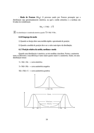 - Moda de Pearson (Mo p): O processo usado por Pearson pressupõe que a
distribuição seja aproximadamente simétrica, na qual a média aritmética e a mediana são
levadas em consideração.

                                     Mop = 3 Md - 2 X


• Um distribuição é considerada simétrica quando X ≡ Md ≡ Mo .
       4.1.6 Emprego da moda

       1) Quando se deseja obter uma medida rápida e aproximada de posição;

       2) Quando a medida de posição deve ser o valor mais típico da distribuição.

       4.1.7 Posição relativa da média, mediana e moda

         Quando uma distribuição é simétrica, as três medidas coincidem. Porém, a assimetria
torna -as diferentes e essa diferença é tanto maior quanto maior é a assimetria. Assim, em uma
distribuição temos:

        x = Md = Mo → curva simétrica

        x < Md < Mo → curva assimétrica negativa

        Mo < Md < x → curva assimétrica positiva




                                              x = Md = Mo


                                                 M od a




                                               M e d ian a
                                                M é di a


                           Mo    Md x                            x Md   Mo




                                              39
 