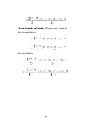 ∑ (f                                      )
                        n
                                                Xi − X
                       i =1
                                      i                                  f1 X 1 − X + f 2 X 2 − X + ... + f n X n − X
          d =                               n
                                                                     =                                 n

                                      ∑f            i                                                 ∑f         i
                                        i =1                                                          i=1



- Desvio Quadrático ou Variância : S 2 (amostra) ou σ 2 (população)

Para dados não tabelados:


                                                    ∑ (X             − X)
                                                        n
                                                                           2


                                 σ2=                 i =1
                                                                 i
                                                                               =
                                                                                   (X   1   − X ) + ( X 2 − X ) + ... + ( X n − X )
                                                                                                 2                           2      2


                                                                 n                                          n


                                                    ∑ (X             − X)
                                                        n
                                                                           2


                                  S2 =               i =1
                                                                 i

                                                                               =
                                                                                   (X   1   − X ) + (X 2 − X ) + ... + (X n − X )
                                                                                                 2                           2    2


                                                                n −1                                     n −1

Para dados tabelados


              ∑ f (X                            −X)
                   n
                                                            2

                                                                     f1 ( X 1 − X ) + f 2 (X 2 − X ) + ... + f n (X n − X )
                             i              i                                               2                            2              2
               i =1
       σ2 =                       n
                                                                =                                           n

                                 ∑f             i                                                      ∑f            i
                                 i =1                                                                     i =1




             ∑ f (X                             − X)
               n
                                                            2

                                                                     f1 (X 1 − X ) + f 2 ( X 2 − X ) + ... + f n ( X n − X )
                         i              i                                                   2                            2                  2
              i =1
      S2 =               n
                                                                =                                     n

                       ∑f
                        i =1
                                      i         −1                                                   ∑f
                                                                                                      i=1
                                                                                                                 i   −1




                                                                                        42
 