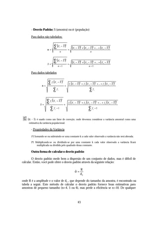 - Desvio Padrão: S (amostra) ou σ (população)

        Para dados não tabelados:


                                               ∑ (X                 − X)
                                                 n
                                                                                2


                        σ =                     i =1
                                                                i
                                                                                    =
                                                                                        (X   1   − X ) + (X 2 − X ) + ... + (X n − X )
                                                                                                      2                 2               2


                                                                n                                               n


                                               ∑ (X                 −X)
                                                n
                                                                                2


                        S=                     i =1
                                                                i
                                                                                    =
                                                                                        (X   1   − X ) + ( X 2 − X ) + ... + ( X n − X )
                                                                                                      2                 2               2


                                                            n −1                                                n −1

        Para dados tabelados


                          ∑ f (X                            −X)
                               n
                                                                        2

                                                                                    f 1 (X 1 − X ) + f 2 (X 2 − X ) + ... + f n ( X n − X )
                                           i            i                                            2                          2           2
                             i =1
                   σ=                           n
                                                                            =                                       n

                                           ∑f  i =1
                                                            i                                                   ∑f
                                                                                                                 i =1
                                                                                                                            i




                        ∑ f (X                          −X)
                         n
                                                                    2

                                                                                    f1 ( X 1 − X ) + f 2 ( X 2 − X ) + ... + f n ( X n − X )
                                     i              i                                                 2                             2           2
                        i =1
                 S=                  n
                                                                            =                                   n

                                   ∑f               i
                                                        −1                                                     ∑f       i
                                                                                                                                −1
                                    i =1                                                                       i =1




• (n - 1) é usado como um fator de correção, onde devemos considerar a variância amostral como uma
      estimativa da variância populacional.

        - Propriedades da Variância

        1ª) Somando-se ou subtraindo-se uma constante k a cada valor observado a variância não será alterada;

        2ª) Multiplicando-se ou dividindo-se por uma constante k cada valor observado a variância ficará
             multiplicada ou dividida pelo quadrado dessa constante.

        Outra forma de calcular o desvio padrão

        O desvio padrão mede bem a dispersão de um conjunto de dados, mas é difícil de
calcular. Então, você pode obter o desvio padrão através da seguinte relação:

                                                                                                      R
                                                                                             σ=
                                                                                             ˆ
                                                                                                      d2

onde R é a amplitude e o valor de d2 , que depende do tamanho da amostra, é encontrado na
tabela a seguir. Este método de calcular o desvio padrão fornece boas estimativas para
amostras de pequeno tamanho (n=4, 5 ou 6), mas perde a eficiência se n>10. De qualquer



                                                                                                   43
 