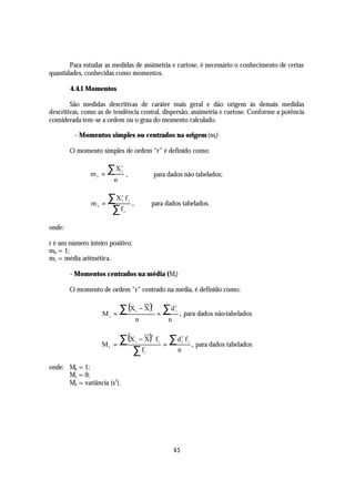 Para estudar as medidas de assimetria e curtose, é necessário o conhecimento de certas
quantidades, conhecidas como momentos.

        4.4.1 Momentos

        São medidas descritivas de caráter mais geral e dão origem às demais medidas
descritivas, como as de tendência central, dispersão, assimetria e curtose. Conforme a potência
considerada tem-se a ordem ou o grau do momento calculado.

         - Momentos simples ou centrados na origem (mr)

        O momento simples de ordem “r” é definido como:


               mr   =
                      ∑X     r
                             i
                                     ,                        para dados não tabelados;
                         n


               mr   =
                      ∑X f   r
                             i           i
                                             ,            para dados tabelados.
                       ∑f        i



onde:

r é um número inteiro positivo;
m0 = 1;
m1 = média aritmética.

        - Momentos centrados na média (Mr)

        O momento de ordem “r” centrado na média, é definido como:

                           ∑ (X                      − X)          ∑d
                                                          r                r

                    Mr   =
                                                 i
                                                               =
                                                                           i
                                                                               , para dados não-tabelados
                                                 n                     n


                           ∑ (X − X)                                   ∑d
                                                          r                        r
                                                              fi                       fi
                         =                                         =                        , para dados tabelados
                                                 i                                 i
                    Mr
                               ∑f                     i                        n

onde: M0 = 1;
      M1 = 0;
      M2 = variância (s2).




                                                                           45
 