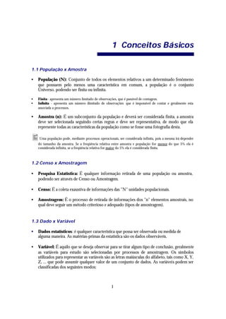 1 Conceitos Bá sicos

1.1 População x Amostra

•   População (N): Conjunto de todos os elementos relativos a um determinado fenômeno
    que possuem pelo menos uma característica em comum, a população é o conjunto
    Universo, podendo ser finita ou infinita.

•   Finita - apresenta um número limitado de observações, que é passível de contagem.
•   Infinita - apresenta um número ilimitado de observações que é impossível de contar e geralmente esta
    associada a processos.

•   Amostra (n): É um subconjunto da população e deverá ser considerada finita, a amostra
    deve ser selecionada seguindo certas regras e deve ser representativa, de modo que ela
    represente todas as características da população como se fosse uma fotografia desta.

• Uma população pode, mediante processos operacionais, ser considerada infinita, pois a mesma irá depender
    do tamanho da amostra. Se a freqüência relativa entre amostra e população for menor do que 5% ela é
    considerada infinita, se a freqüência relativa for maior do 5% ela é considerada finita.



1.2 Censo x Amostragem

•   Pesquisa Estatística: É qualquer informação retirada de uma população ou amostra,
    podendo ser através de Censo ou Amostragem.

•   Censo: É a coleta exaustiva de informações das "N" unidades populacionais.

•   Amostragem: É o processo de retirada de informações dos "n" elementos amostrais, no
    qual deve seguir um método criterioso e adequado (tipos de amostragem).


1.3 Dado x Variável

•   Dados estatísticos: é qualquer característica que possa ser observada ou medida de
    alguma maneira. As matérias-primas da estatística são os dados observáveis.

•   Variável: É aquilo que se deseja observar para se tirar algum tipo de conclusão, geralmente
    as variáveis para estudo são selecionadas por processos de amostragem. Os símbolos
    utilizados para representar as variáveis são as letras maiúsculas do alfabeto, tais como X, Y,
    Z, ... que pode assumir qualquer valor de um conjunto de dados. As variáveis podem ser
    classificadas dos seguintes modos:



                                                    1
 