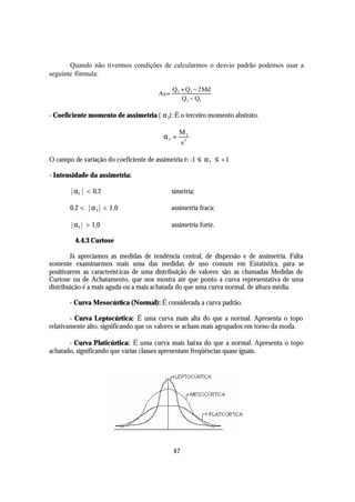 Quando não tivermos condições de calcularmos o desvio padrão podemos usar a
seguinte fórmula:

                                               Q 3 + Q 1 − 2 Md
                                        As =
                                                   Q 3 − Q1

- Coeficiente momento de assimetria ( α 3): É o terceiro momento abstrato.

                                                  M3
                                         α3 =
                                                  s3

O campo de variação do coeficiente de assimetria é: -1 ≤ α 3 ≤ +1

- Intensidade da assimetria:

       |α3 | < 0,2                  ⇒          simetria;

       0,2 < |α 3| < 1,0            ⇒          assimetria fraca;

       |α3| > 1,0                   ⇒          assimetria forte.

         4.4.3 Curtose

        Já apreciamos as medidas de tendência central, de dispersão e de assimetria. Falta
somente examinarmos mais uma das medidas de uso comum em Estatística, para se
positivarem as característ icas de uma distribuição de valores: são as chamadas Medidas de
Curtose ou de Achatamento, que nos mostra até que ponto a curva representativa de uma
distribuição é a mais aguda ou a mais achatada do que uma curva normal, de altura média.

       - Curva Mesocúrtica (Normal): É considerada a curva padrão.

        - Curva Leptocúrtica: É uma curva mais alta do que a normal. Apresenta o topo
relativamente alto, significando que os valores se acham mais agrupados em torno da moda.

       - Curva Platicúrtica: É uma curva mais baixa do que a normal. Apresenta o topo
achatado, significando que várias classes apresentam freqüências quase iguais.




                                               47
 