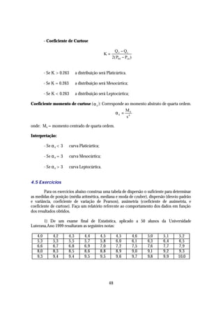 - Coeficiente de Curtose

                                                      Q 3 − Q1
                                                K=
                                                     2( P90 − P10 )


         - Se K > 0.263 ⇒ a distribuição será Platicúrtica.

         - Se K = 0.263 ⇒ a distribuição será Mesocúrtica;

         - Se K < 0.263 ⇒ a distribuição será Leptocúrtica;

Coeficiente momento de curtose ( α 4 ): Corresponde ao momento abstrato de quarta ordem.
                                                    M
                                               α 4 = 44
                                                     s

onde: M4 = momento centrado de quarta ordem.

Interpretação:

         - Se α 4 < 3 ⇒ curva Platicúrtica;

         - Se α 4 = 3 ⇒ curva Mesocúrtica;

         - Se α 4 > 3 ⇒ curva Leptocúrtica.


4.5 Exercícios

        Para os exercícios abaixo construa uma tabela de dispersão o suficiente para determinar
as medidas de posição (média aritmética, mediana e moda de czuber), dispersão (desvio padrão
e variância, coeficiente de variação de Pearson), assimetria (coeficiente de assimetria, e
coeficiente de curtose). Faça um relatório referente ao comportamento dos dados em função
dos resultados obtidos.

       1) De um exame final de Estatística, aplicado a 50 alunos da Universidade
Luterana,Ano 1999 resultaram as seguintes notas:

   4,0        4,2       4,3      4,4          4,5        4,5          4,6   5,0   5,1   5,2
   5,3        5,3       5,5      5,7          5,8        6,0          6,1   6,3   6,4   6,5
   6,6        6,7       6,8      6,9          7,0        7,2          7,5   7,6   7,7   7,9
   8,0        8,3       8,5      8,6          8,8        8,9          9,0   9,1   9,2   9,3
   9,3        9,4       9,4      9,5          9,5        9,6          9,7   9,8   9,9   10,0




                                                    48
 