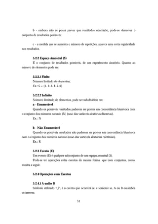 b - embora não se possa prever que resultados ocorrerão, pode-se descrever o
conjunto de resultados possíveis;

         c - a medida que se aumenta o número de repetições, aparece uma certa regularidade
nos resultados.


        5.2.2 Espaço Amostral (S)
        É o conjunto de resultados possíveis, de um experimento aleatório. Quanto ao
número de elementos pode ser:


         5.2.2.1 Finito
         Número limitado de elementos;
         Ex.: S = {1, 2, 3, 4, 5, 6}


         5.2.2.2 Infinito
         Número ilimitado de elementos, pode ser sub-dividido em:
         a - Enumerável
        Quando os possíveis resultados puderem ser postos em concordância biunívoca com
o conjunto dos números naturais (N) (caso das variáveis aleatórias discretas).
        Ex.: N


        b - Não Enumerável
        Quando os possíveis resultados não puderem ser postos em concordância biunívoca
com o conjunto dos números naturais (caso das variáveis aleatórias contínuas).
        Ex.: R


         5.2.3 Evento (E)
         Um evento (E) é qualquer subconjunto de um espaço amostral (S).
         Pode-se ter operações entre eventos da mesma forma que com conjuntos, como
mostra a seguir.

         5.2.4 Operações com Eventos


         5.2.4.1 A união B
         Símbolo utilizado "U ", é o evento que ocorrerá se, e somente se, A ou B ou ambos
ocorrerem;

                                            51
 