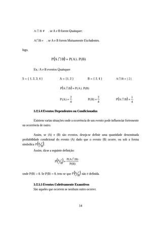 A I B ≠ ∅ , se A e B forem Quaisquer;


          A I B = ∅, se A e B forem Mutuamente Excludentes.

logo,

                       P (A I B) = P( A ) . P(B)

         Ex.: A e B eventos Quaisquer

S = { 1, 2, 3, 4 }           A = {1, 2 }              B = { 2, 4 }        A I B = { 2}


                               P(A I B ) = P( A ) . P(B)


                                                                          P(A I B ) =
                                          2                     2                       1
                               P (A ) =               P( B) =
                                          4                     4                       4

         5.2.5.4 Eventos Dependentes ou Condicionados

         Existem varias situações onde a ocorrência de um evento pode influenciar fortemente
na ocorrência de outro.


         Assim, se (A) e (B) são eventos, deseja-se definir uma quantidade denominada
probabilidade condicional do evento (A) dado que o evento (B) ocorre, ou sob a forma
             ( )
simbólica P A .
              B
         Assim, dá-se a seguinte definição:


                           ( B) = P(A I B)
                          PA
                                    P(B)


                                              ( )
onde P(B) > 0. Se P(B) = 0, tem-se que P A B não é definida.


         5.2.5.5 Eventos Coletivamente Exaustivos
         São aqueles que ocorrem se nenhum outro ocorrer.




                                                54
 