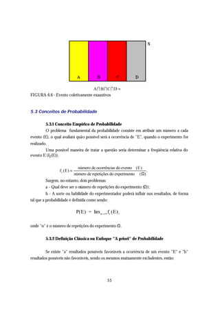 AI BICID = ∅
FIGURA 6.6 - Evento coletivamente exaustivos


5.3 Conceitos de Probabilidade

        5.3.1 Conceito Empírico de Probabilidade
        O problema fundamental da probabilidade consiste em atribuir um número a cada
evento (E), o qual avaliará quão possível será a ocorrência de "E", quando o experimento for
realizado.
         Uma possível maneira de tratar a questão seria determinar a freqüência relativa do
evento E (fr(E)),

                                número de ocorrências do evento (E)
                 f r ( E) =                                            .
                              número de repetições do experimento ( Ω)
        Surgem, no entanto, dois problemas:
        a - Qual deve ser o número de repetições do experimento (Ω);
          b - A sorte ou habilidade do experimentador poderá influir nos resultados, de forma
tal que a probabilidade é definida como sendo:

                               P(E) = lim n→∞ fr (E) ,

onde "n" é o número de repetições do experimento Ω.

        5.3.2 Definição Clássica ou Enfoque "A priori" de Probabilidade


         Se existe "a" resultados possíveis favoráveis a ocorrência de um evento "E" e "b"
resultados possíveis não favoráveis, sendo os mesmos mutuamente excludentes, então:




                                                 55
 