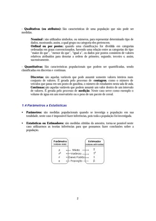 - Qualitativas (ou atributos): São características de uma população que não pode ser
medidas.

       Nominal : são utilizados símbolos, ou números, para representar determinado tipo de
       dados, mostrando, assim, a qual grupo ou categoria eles pertencem.
       Ordinal ou por postos: quando uma classificação for dividida em categorias
       ordenadas em graus convencionados, havendo uma relação entre as categorias do tipo
       “maior do que”, “menor do que”, “igual a”, os dados por postos consistem de valores
       relativos atribuídos para denotar a ordem de primeiro, segundo, terceiro e, assim,
       sucessivamente.

- Quantitativas: São características populacionais que podem ser quantificadas, sendo
classificadas em discretas e contínuas.

       Discretas: são aquelas variáveis que pode assumir somente valores inteiros num
       conjunto de valores. É gerada pelo processo de contagem, como o número de
       veículos que passa em um posto de gasolina, o número de estudantes nesta sala de aula.
       Contínuas: são aquelas variáveis que podem assumir um valor dentro de um intervalo
       de valores. É gerada pelo processo de medição. Neste caso serve como exemplo o
       volume de água em um reservatório ou o peso de um pacote de cereal.


1.4 Parâmetros x Estatísticas

•   Parâmetros: são medidas populacionais quando se investiga a população em sua
    totalidade, neste caso é impossível fazer inferências, pois toda a população foi investigada.

•   Estatísticas ou Estimadores: são medidas obtidas da amostra, torna-se possível neste
    caso utilizarmos as teorias inferências para que possamos fazer conclusões sobre a
    população.




                                               2
 