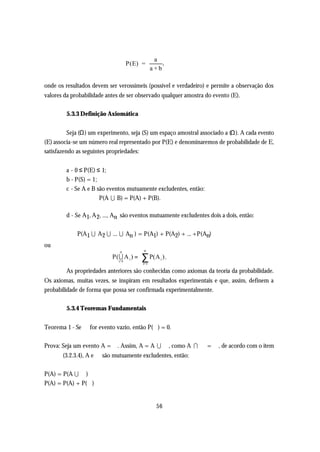 a
                                    P(E) =          ,
                                                a+b

onde os resultados devem ser verossímeis (possível e verdadeiro) e permite a observação dos
valores da probabilidade antes de ser observado qualquer amostra do evento (E).

        5.3.3 Definição Axiomática


          Seja (Ω) um experimento, seja (S) um espaço amostral associado a (Ω). A cada evento
(E) associa-se um número real representado por P(E) e denominaremos de probabilidade de E,
satisfazendo as seguintes propriedades:


        a - 0 ≤ P(E) ≤ 1;
        b - P(S) = 1;
        c - Se A e B são eventos mutuamente excludentes, então:
                      P(A U B) = P(A) + P(B).

        d - Se A1, A 2, ..., An são eventos mutuamente excludentes dois a dois, então:

             P(A1 U A 2 U ... U An ) = P(A1) + P(A2) + ... +P(An)
ou
                              n           n
                           P( U A i ) =
                              i=1
                                          ∑ P(A ) .
                                          i=1
                                                   i


        As propriedades anteriores são conhecidas como axiomas da teoria da probabilidade.
Os axiomas, muitas vezes, se inspiram em resultados experimentais e que, assim, definem a
probabilidade de forma que possa ser confirmada experimentalmente.

        5.3.4 Teoremas Fundamentais


Teorema 1 - Se ∅ for evento vazio, então P(∅) = 0.

Prova: Seja um evento A = ∅. Assim, A = A U ∅, como A I ∅ = ∅, de acordo com o item
       (3.2.3.4), A e ∅ são mutuamente excludentes, então:

P(A) = P(A U ∅)
P(A) = P(A) + P(∅)


                                                  56
 
