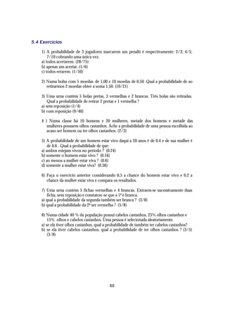 5.4 Exercícios

    1) A probabilidade de 3 jogadores marcarem um penalti é respectivamente: 2/3; 4/5;
        7/10 cobrando uma única vez.
    a) todos acertarem. (28/75)
    b) apenas um acertar. (1/6)
    c) todos errarem. (1/50)

    2) Numa bolsa com 5 moedas de 1,00 e 10 moedas de 0,50. Qual a probabilidade de ao
       retirarmos 2 moedas obter a soma 1,50. (10/21)

    3) Uma urna contém 5 bolas pretas, 3 vermelhas e 2 brancas. Três bolas são retiradas.
        Qual a probabilidade de retirar 2 pretas e 1 vermelha ?
    a) sem reposição (1/4)
    b) com reposição (9/40)

    4 ) Numa classe há 10 homens e 20 mulheres, metade dos homens e metade das
       mulheres possuem olhos castanhos. Ache a probabilidade de uma pessoa escolhida ao
       acaso ser homem ou ter olhos castanhos. (2/3)

    5) A probabilidade de um homem estar vivo daqui a 20 anos é de 0.4 e de sua mulher é
        de 0.6 . Qual a probabilidade de que:
    a) ambos estejam vivos no período ? (0.24)
    b) somente o homem estar vivo ? (0.16)
    c) ao menos a mulher estar viva ? (0.6)
    d) somente a mulher estar viva? (0.36)

    6) Faça o exercício anterior considerando 0,5 a chance do homem estar vivo e 0,2 a
       chance da mulher estar viva e compara os resultados.

    7) Uma urna contém 5 fichas vermelhas e 4 brancas. Extraem-se sucessivamente duas
       ficha, sem reposição e constatou-se que a 1ª é branca.
    a) qual a probabilidade da segunda também ser branca ? (3/8)
    b) qual a probabilidade da 2ª ser vermelha ? (5/8)

    8) Numa cidade 40 % da população possui cabelos castanhos, 25% olhos castanhos e
        15% olhos e cabelos castanhos. Uma pessoa é selecionada aleatoriamente.
    a) se ela tiver olhos castanhos, qual a probabilidade de também ter cabelos castanhos?
    b) se ela tiver cabelos castanhos, qual a probabilidade de ter olhos castanhos ? (3/5)
        (3/8)




                                           60
 