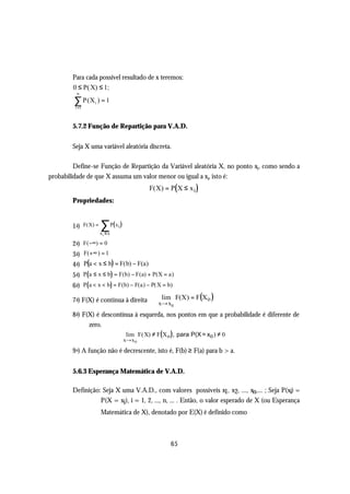 Para cada possível resultado de x teremos:
        0 ≤ P( X) ≤ 1;
          ∞

         ∑ P(X ) = 1
         i =1
                    i




        5.7.2 Função de Repartição para V.A.D.

        Seja X uma variável aleatória discreta.

         Define-se Função de Repartição da Variável aleatória X, no ponto xi , como sendo a
probabilidade de que X assuma um valor menor ou igual a xi, isto é:
                                                F(X) = P( X ≤ x i )
        Propriedades:


        1 a)    F(X) =   ∑ P( x )
                         xi ≤ x
                                  i


        2 a) F(−∞) = 0
        3 a) F(+∞ ) = 1
        4 a) P(a < x ≤ b) = F(b) − F(a)
        5 a) P(a ≤ x ≤ b) = F(b) − F(a) + P(X = a )
        6 a) P( a < x < b) = F(b) − F(a ) − P( X = b)

        7 a) F(X) é contínua à direita ⇒ xlim F(X ) = F(X o )
                                          → x0
        8 a) F(X) é descontínua à esquerda, nos pontos em que a probabilidade é diferente de
               zero.
                                       lim F(X) ≠ F(X o ), para P(X = xo ) ≠ 0
                                      x→ x 0

        9 a) A função não é decrescente, isto é, F(b) ≥ F(a) para b > a.


        5.6.3 Esperança Matemática de V.A.D.

        Definição: Seja X uma V.A.D., com valores possíveis x1, x2, ..., xn,... ; Seja P(xi) =
                  P(X = xi), i = 1, 2, ..., n, ... . Então, o valor esperado de X (ou Esperança
                         Matemática de X), denotado por E(X) é definido como



                                                        65
 