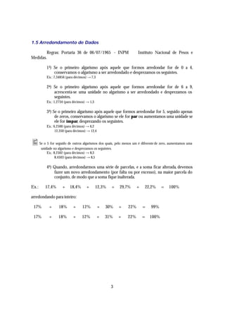 1.5 Arredondamento de Dados

        Regras: Portaria 36 de 06/07/1965 - INPM ⇒ Instituto Nacional de Pesos e
Medidas.

          1 a) Se o primeiro algarismo após aquele que formos arredondar for de 0 a 4,
               conservamos o algarismo a ser arredondado e desprezamos os seguintes.
          Ex.: 7,34856 (para décimos) → 7,3

          2 a) Se o primeiro algarismo após aquele que formos arredondar for de 6 a 9,
               acrescenta-se uma unidade no algarismo a ser arredondado e desprezamos os
               seguintes.
          Ex.: 1,2734 (para décimos) → 1,3

          3 a) Se o primeiro algarismo após aquele que formos arredondar for 5, seguido apenas
                de zeros, conservamos o algarismo se ele for par ou aumentamos uma unidade se
                ele for ímpar, desprezando os seguintes.
          Ex.: 6,2500 (para décimos) → 6,2
                12,350 (para décimos) → 12,4


• Se o 5 for seguido de outros algarismos dos quais, pelo menos um é diferente de zero, aumentamos uma
       unidade no algarismo e desprezamos os seguintes.
           Ex.: 8,2502 (para décimos) → 8,3
                 8,4503 (para décimos) → 8,5

          4 a) Quando, arredondarmos uma série de parcelas, e a soma ficar alterada, devemos
               fazer um novo arredondamento (por falta ou por excesso), na maior parcela do
               conjunto, de modo que a soma fique inalterada.

Ex.:     17,4%       +    18,4%      +       12,3%    +   29,7%     +   22,2%      =   100%

arredondando para inteiro:

 17%        +      18%      +      12%         +   30%    +   22%       =   99%

 17%        +     18%       +     12%         +    31%    +   22%       =   100%




                                                      3
 