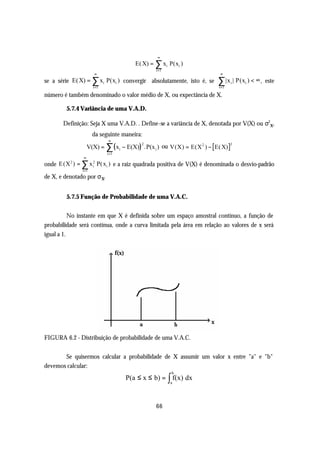 ∞
                                       E( X) = ∑ xi P(xi )
                                               i =1
                       ∞                                                ∞
se a série E( X) = ∑ xi P(xi ) convergir absolutamente, isto é, se      ∑ |x | P(x ) < ∞ ,
                                                                               i   i         este
                      i =1                                              i =1

número é também denominado o valor médio de X, ou expectância de X.

         5.7.4 Variância de uma V.A.D.

       Definição: Seja X uma V.A.D. . Define-se a variância de X, denotada por V(X) ou σ2x,
                   da seguinte maneira:
                             ∞
                    V(X) = ∑ ( xi − E(X)) .P(x i ) ou V(X) = E(X 2 ) − E( X)
                                         2                                     2

                             i =1
                ∞
onde E (X 2 ) = ∑ x 2 P( xi ) e a raiz quadrada positiva de V(X) é denominada o desvio-padrão
                    i
               i =1
de X, e denotado por σ x.


         5.7.5 Função de Probabilidade de uma V.A.C.


           No instante em que X é definida sobre um espaço amostral contínuo, a função de
probabilidade será contínua, onde a curva limitada pela área em relação ao valores de x será
igual a 1.




FIGURA 6.2 - Distribuição de probabilidade de uma V.A.C.


       Se quisermos calcular a probabilidade de X assumir um valor x entre "a" e "b"
devemos calcular:
                                                      b
                                    P(a ≤ x ≤ b) = ∫ f(x) dx
                                                      a




                                               66
 