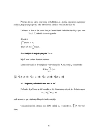 Pelo fato de que a área representa probabilidade, e a mesma tem valores numéricos
positivos, logo a função precisa estar inteiramente acima do eixo das abscissas (x).

          Definição: A função f(x) é uma Função Densidade de Probabilidade (f.d.p.) para uma
                          V.A.C. X, definida nos reais quando

          f (x) ≥ 0 ;
               +∞
           ∫
           −∞
                    f(x) dx = 1 ;
                                b
           P(a ≤ x ≤ b) = ∫ f(x) dx .
                                a



          5.7.6 Função de Repartição para V.A.C.


          Seja X uma variável aleatória contínua.

          Define-se Função de Repartição da Variável aleatória X, no ponto xi , como sendo:
                                                          x
                                            F(X) =
                                                     ∫ f ( x) dx
                                                          −∞


• P(a ≤ x ≤ b) = P(a < x < b) = P(a < x ≤ b) = P(a ≤ x < b)
          5.7.7 Esperança Matemática de uma V.A.C.

          Definição: Seja X uma V.A.C. com f.d.p. f(x). O valor esperado de X é definido como
                                                     +∞
                                          E(X) = ∫ x.f(x) dx
                                                     -∞



pode acontecer que esta integral imprópria não convirja.

                                                                                  +∞
          Conseqüentemente, diremos que E(X) existirá se, e somente se,       ∫−∞
                                                                                    | x | f(x) for
finita.




                                                     67
 
