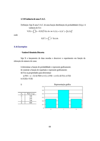 5.7.8 Variância de uma V.A.C.


       Definição: Seja X uma V.A.C. de uma função distribuição de probabilidade (f.d.p.). A
                 variância de X é:
                          +∞
               V(X) = ∫
                         −∞
                            ( x − E(X) )2 f(x) dx ou V(X) = E(X 2 ) −   E( X)
                                                                                 2



onde
                                               +∞
                                    E(X 2 ) = ∫ x2 f(x) dx
                                              −∞




5.8 Exemplos

       - Variável Aleatória Discreta

        Seja X o lançamento de duas moedas e descrever o experimento em função da
obtenção do número de caras:


       i) determinar a função de probabilidade e represente graficamente;
       ii) construir a função de repartição e represente graficamente;
       iii) Use as propriedades para determinar:
           a) P(0 < x < 2); b) P(0 ≤ x ≤ 1); c) P(0 < x ≤ 2); d) F(1); e) F(2)
       iv) E(X) e V(X)

       i)                                               Representação gráfica
                                     0,6


                                     0,5


                                     0,4


                                     0,3


                                     0,2


                                     0,1


                                      0
                                                    0              1                 2




                                              68
 