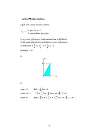 - Variável Aleatória Contínua


Seja X uma variável aleatória contínua:

         2x, para 0 < x < 1
f (x ) = 
          0, para qualquer outro valor


i) represente graficamente função densidade de probabilidade;
ii) determinar a função de repartição e represente graficamente;
iii) Determine P  ≤ x ≤  e P  ≤ x < 1
                    1      3         1
                                          
                  4       4      4        
iv) E(X) e V(X)


i)




ii)

                            x
para x<0      ⇒ F(X ) = ∫ 0 dx = 0
                           −∞
                            x

                            −∞        0
                                          x
para 0 ≤ x < 1 ⇒ F(X ) = ∫ 0 dx + ∫ 2x dx = 0 + x 2  [ ]x
                                                        0   = x2

para x ≥ 1
                            x

                           −∞
                                      1

                                      0        1
                                                +∞
              ⇒ F (X ) = ∫ 0 dx + ∫ 2x dx + ∫ 0 dx = 0 + x 2   [ ] 1
                                                                   0   +0 =1




                                      70
 
