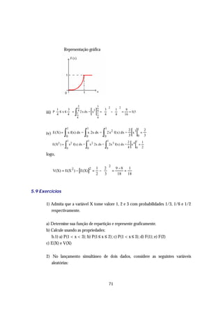 Representação gráfica




                                         3                    3

                                                        [ ]
                                                                              2       2

                                     ∫
               1     3                       3  1    8
       iii)   P ≤ x ≤  = 14 2 x dx = x2 4 =   −   =    = 0,5
               4     4                  1  4    4   16
                                       4                      4




                                                                                                [ ]
                             1                   1                    1
                         ∫                   ∫                    ∫
                                                                                               2 31 2
       iv) E(X) =            x f(x) dx =         x 2x dx =                2 x2 f(x) dx =         x  =
                          0                     0                     0                        3   0 3


                                                                                                [ ]
                             1                      1                     1
                         ∫                      ∫                     ∫
                                                                                               2 41 1
              E(X2 ) =           x2 f(x) dx =           x 2 2x dx =           2x 3 f(x) dx =     x  =
                          0                      0                        0                    4   0 2

       logo,

                                                                              2
                                                            1  2  9 −8
              V(X) = E(X 2 ) − [E(X)] =
                                                     2                      1
                                                             −  =      =
                                                            2  3   18    18



5.9 Exercícios

       1) Admita que a variável X tome valore 1, 2 e 3 com probabilidades 1/3, 1/6 e 1/2
          respectivamente.


       a) Determine sua função de repartição e represente graficamente.
       b) Calcule usando as propriedades:
          b.1) a) P(1 < x < 3); b) P(1 ≤ x ≤ 2); c) P(1 < x ≤ 3); d) F(1); e) F(2)
       c) E(X) e V(X)


       2) No lançamento simultâneo de dois dados, considere as seguintes variáveis
          aleatórias:



                                                                              71
 