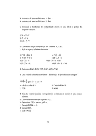 X = número de pontos obtidos no 1o dado.
Y = número de pontos obtidos no 2o dado.

a) Construir a distribuição de probabilidade através de uma tabela e gráfico das
   seguinte variáveis:


i) W = X - Y
ii) A = 2 Y
iii) Z = X . Y


b) Construir a função de repartição das Variáveis W, A e Z
c) Aplicar as propriedades e determinar:


i) P (-3 < W ≤ 3)                              v) P (Z = 3)
ii) P (0 ≤ W ≤ 4)                              vi) P (A ≥ 11)
iii) P (A > 6)                        vii) P (20 ≤ Z ≤ 35)
iv) P (Z ≤ 5.5)                                viii) P 3,5 < Z < 34)


d) Determine E(W), E(A), E(Z), V(W), V(A) e V(Z)

3) Uma variável aleatória discreta tem a distribuição de probabilidade dada por:


P(X ) =
          K
          x para x = 1, 3, 5 e 7
a) calcule o valor de k                          b) Calcular P(X=5)
c) E(X)                                          d) V(X)

4) Seja Z a variável aleatória correspondente ao número de pontos de uma peça de
   dominó.
a) Construir a tabela e traçar o gráfico P(Z).
b) Determinar F(Z) e traçar o gráfico.
c) Calcular P(2≤ Z < 6).
d) Calcular F(8).
e) E(Z) e V(Z).




                                       72
 