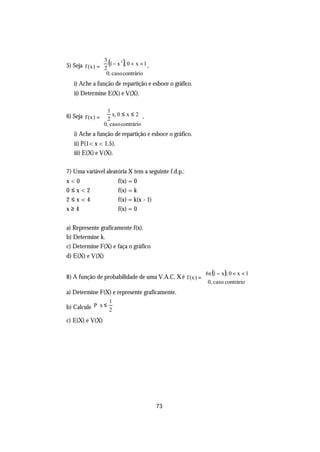 5) Seja f (x ) =  2 (1 − x ), 0 < x < 1 ,
                   3      2

                 
                    0, caso contrário
                   
   i) Ache a função de repartição e esboce o gráfico.
   ii) Determine E(X) e V(X).

                    1
6) Seja f (x ) =  2 x, 0 ≤ x ≤ 2 ,
                 
                   0, caso contrário
                   
   i) Ache a função de repartição e esboce o gráfico.
   ii) P(1< x < 1,5).
   iii) E(X) e V(X).

7) Uma variável aleatória X tem a seguinte f.d.p.:
x<0                          f(x) = 0
0≤x<2                        f(x) = k
2≤x<4                        f(x) = k(x - 1)
x≥4                          f(x) = 0


a) Represente graficamente f(x).
b) Determine k.
c) Determine F(X) e faça o gráfico
d) E(X) e V(X)

                                                        6x (1 − x ), 0 < x < 1
8) A função de probabilidade de uma V.A.C. X é f (x ) = 
                                                         0, caso contrário
a) Determine F(X) e represente graficamente.
                       1
b) Calcule P x ≤ 2 
                   
c) E(X) e V(X)




                                               73
 