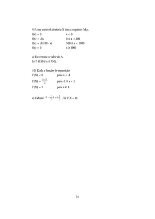 9) Uma variável aleatória X tem a seguinte f.d.p.:
f(x) = 0                        x<0
f(x) = Ax                       0 ≤ x < 500
f(x) = A(100 - x)               500 ≤ x < 1000
f(x) = 0                        x ≥ 1000


a) Determine o valor de A.
b) P (250 ≤ x ≤ 750).


10) Dada a função de repartição:
F(X) = 0            para x < -1
         x +1
F(X) =     2
                       para -1 ≤ x < 1
F(X) = 1               para x ≥ 1

               1        1
a) Calcule: P  − 2 ≤ x ≤ 2  , b) P(X = 0)
                           




                                         74
 