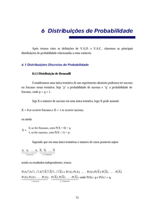 6 Distrib uições de Proba bilid ade


          Após termos visto as definições de V.A.D. e V.A.C., citaremos as principais
distribuições de probabilidade relacionadas a estas variáveis.


6.1 Distribuições Discretas de Probabilidade

            6.1.1 Distribuição de Bernoulli


          Consideramos uma única tentativa de um experimento aleatório podemos ter sucesso
ou fracasso nessa tentativa. Seja "p" a probabilidade de sucesso e "q" a probabilidade de
fracasso, onde p + q = 1.


            Seja X o número de sucesso em uma única tentativa, logo X pode assumir:

X = 0 se ocorrer fracasso e X = 1 se ocorrer sucesso,


ou ainda:

  0, se for fracasso, com P(X = 0) = q
X=
  1, se for sucesso, com P(X = 1) = p .


            Supondo que em uma única tentativas o número de casos possíveis sejam:

A, A, ..., A , A, A, ..., A
14 24 3 14 244
   4     4        4      3
   x sucessos          n-x fracassos



sendo os resultados independentes, temos:


P(A I A I...I A I A I A I ... I A) = P(A). P(A). ... . P(A ).P(A ). P(A). ... . P(A)
                                                                     _
P(A).P(A). ... .P(A) . P(A). P(A). ... .P(A ) , onde P(A)= p e P(A ) = q,
144424443 1444 2444 3
      4           4           4           4
          x sucessos                   n- x fracassos




                                                        75
 