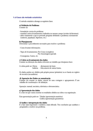 1.6 Fases do método estatístico

      O método estatístico abrange as seguintes fases:

      a) Definição do Problema
      Consiste na:

      - formulação correta do problema;
      - examinar outros levantamentos realizados no mesmo campo (revisão da literatura);
      - saber exatamente o que se pretende pesquisar definindo o problema corretamente
        (variáveis, população, hipóteses, etc.)

      b) Planejamento
      Determinar o procedimento necessário para resolver o problema:

      - Como levantar informações;

      - Tipos de levantamentos: Por Censo (completo);
                                Por Amostragem (parcial).
      - Cronograma, Custos, etc.

      c) Coleta ou levantamento dos dados
      Consiste na obtenção dos dados referentes ao trabalho que desejamos fazer.

      A coleta pode ser: Direta - diretamente da fonte;
                         Indireta - feita através de outras fontes.

      Os dados podem ser obtidos pela própria pessoa (primários) ou se baseia no registro
      de terceiros (secundários).

      d) Apuração dos Dados ou sumarização
      Consiste em resumir os dados, através de uma contagem e agrupamento. É um
      trabalho de coordenação e de tabulação.

      Apuração: manual, mecânica, eletrônica e eletromecânica.

      e) Apresentação dos dados
      É a fase em que vamos mostrar os resultados obtidos na coleta e na organização.

      Esta apresentação pode ser: Tabular (apresentação numérica)
                                  Gráfica (apresentação geométrica)

      f) Análise e interpretação dos dados
      É a fase mais importante e também a mais delicada. Tira conclusões que auxiliam o
      pesquisador a resolver seu problema.




                                            4
 