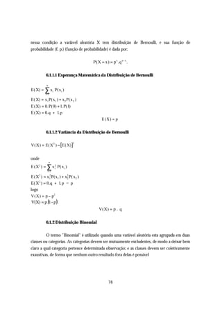 nessa condição a variável aleatória X tem distribuição de Bernoulli, e sua função de
probabilidade (f. p.) (função de probabilidade) é dada por:

                                      P(X = x) = p x .q n− x .

          6.1.1.1 Esperança Matemática da Distribuição de Bernoulli

          ∞
E( X) = ∑ xi P(xi )
         i =1

E( X) = x1 P(x1 ) + x2 P(x 2 )
E(X) = 0. P(0) + 1. P(1)
E(X) = 0.q + 1.p
                                           E (X) = p


          6.1.1.2 Variância da Distribuição de Bernoulli

V(X) = E(X 2 ) − E( X)
                           2




onde
              ∞
E (X 2 ) = ∑ x 2 P( xi )
               i
           i =1

E(X ) = x1 P(x1 ) + x2 P( x2 )
     2       2
                     2

E( X 2 ) = 0.q + 1.p = p
logo
V(X) = p − p 2
 V(X) = p.(1 - p )
                                         V(X) = p . q

          6.1.2 Distribuição Binomial

         O termo "Binomial" é utilizado quando uma variável aleatória esta agrupada em duas
classes ou categorias. As categorias devem ser mutuamente excludentes, de modo a deixar bem
claro a qual categoria pertence determinada observação; e as classes devem ser coletivamente
exaustivas, de forma que nenhum outro resultado fora delas é possível




                                                76
 