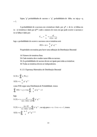 Sejam, "p" probabilidades de sucesso e "q" probabilidades de falha, ou seja p + q
= 1.

          A probabilidade de x sucessos em x tentativas é dado por px e de (n - x) falhas em
(n - x) tentativas é dado por qn-x, onde o número de vezes em que pode ocorrer x sucessos e
(n-x) falhas é dado por:
                                            n        n!
                                    C n,x =   =
                                             x  x! (n − x)!
                                             
logo, a probabilidade de ocorrer x sucessos com n tentativas será
                                                 n
                                    P(X = x) =  p x q n −x
                                                 x
                                                  
         Propriedades necessárias para haver uma utilização da Distribuição Binomial:


         1 a) Número de tentativas fixas;
         2 a) Cada tentativa deve resultar numa falha ou sucesso;
         3 a) As probabilidades de sucesso devem ser iguais para todas as tentativas;
         4 a) Todas as tentativas devem ser independentes.


         6.1.2.1 Esperança Matemática de Distribuição Binomial

         ∞
E( X) = ∑ xi P(xi )
         i =1

         n
E(X) = x. p x q n− x
         x
          
como P(X) segue uma Distribuição de Probabilidade, temos:
  ∞                     ∞
                           n
∑ P(X = x i ) = 1 ou ∑1  x  p x q n− x = 1
 i =1
                           
                       x=  
                           0

logo,
                                   ∞
                       n!
E (X) = x.                       ∑ p x q n− x
                x(x - 1)!(n - x)! x =1

                            ∞
                (n -1)!
E (X) = n.                 ∑ p x q n−x , ou seja para s = x - 1 e x = s + 1, temos
          (x -1)!(n - x)! x =1
          ∞
               n - 1 s +1 n− (s+1)
E(X) = n.∑         p q
                     
         x =1  s 




                                                 77
 