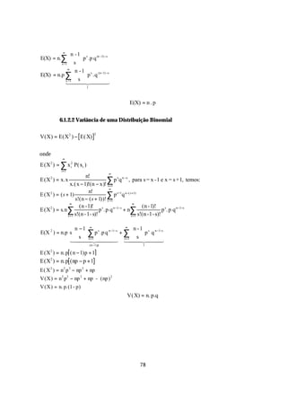 ∞
               n - 1 s
E(X) = n.∑    s  p .p q
                     
                              (n −1) −s

         x =1       
             ∞
                  n - 1 s (n−1) −s
E(X) = n.p ∑           p .q
                        
            x =1  s 
            14 4 2444 4             3
                          1



                                                 E(X) = n . p


          6.1.2.2 Variância de uma Distribuição Binomial

V(X) = E(X 2 ) − E( X)
                              2




onde
            ∞
E(X 2 ) = ∑ x 2 P( xi )
              i
           i =1
                                         ∞
                           n!
E(X ) = x.x
     2

                  x.( x − 1)!(n − x)! x=1
                                         ∑ p xq n −x , para s = x -1 e x = s +1, temos:
                                         ∞
                             n!
E (X 2 ) = ( s + 1)                      ∑1 ps+1q n−( s+1)
                     s!(n − ( s + 1) )! x =
                 ∞                                       ∞
                       (n -1)!                                 (n - 1)!
E(X 2 ) = s.n ∑                    p s .p q n−1− s + n∑                   p s. p q n−1−s
                x =1 s!(n - 1- s)!                      x =1 s!(n -1- s)!
                                                                          
                  n − 1 ∞ s                      ∞
                                                         n - 1 s n −1−s 
                    s ∑ p .p q                 + ∑
                                         n −1− s
E(X 2 ) = n.p s                                             p q
                                                                          
                144 x =244 43 144 24 4 3 
                          4   1                   x =1  s 
                                                             4          4
                
                            (n−1)p                             1          
                                                                           
E(X ) = n. p ( n − 1) p + 1
     2


E(X2 ) = n. p ( np − p + 1
E( X 2 ) = n 2 p 2 − np 2 + np
V(X) = n 2 p 2 − np 2 + np - (np) 2
V(X) = n. p.(1 - p)
                                               V( X) = n. p.q




                                                      78
 