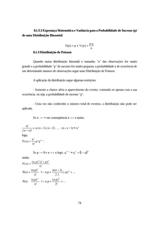 6.1.2.3 Esperança Matemática e Variância para a Probabilidade de Sucesso (p)
de uma Distribuição Binomial

                                                                  p.q
                                         E(p) = p e V(p) =
                                                                   n
            6.1.3 Distribuição de Poisson

            Quando numa distribuição binomial o tamanho "n" das observações for muito
grande e a probabilidade "p" de sucesso for muito pequena, a probabilidade x de ocorrência de
um determinado número de observações segue uma Distribuição de Poisson.

            A aplicação da distribuição segue algumas restrições:


        - Somente a chance afeta o aparecimento do evento, contando-se apenas com a sua
ocorrência, ou seja, a probabilidade de sucesso "p".


            - Uma vez não conhecido o número total de eventos, a distribuição não pode ser
aplicada.

            Se n → ∞ em conseqüência n >> x assim,

   n!
         = n.( n − 1).( n − 2). ... .(n - x + 1) ≈ n x
(n − x)!
logo,
          n x x n −x
P(x) =       p q .
          x!

            Se p → 0 e n >> x logo, q n − x ≈ q n = (1 − p)
                                                              n


assim,
        (n. p) x (1 − p) n
P (x) =
                x!
       (n.p) 
             x
                            n( n − 1)         
P(x) =           1 − n.p + 2.1 (−p) + ...
                                            2

          x!                                 
       (n.p) 
             x
                            ( n.p) 2
                                          
P(x) ≅           1 − n.p +          + ...
          x!                  2!         




                                                     79
 