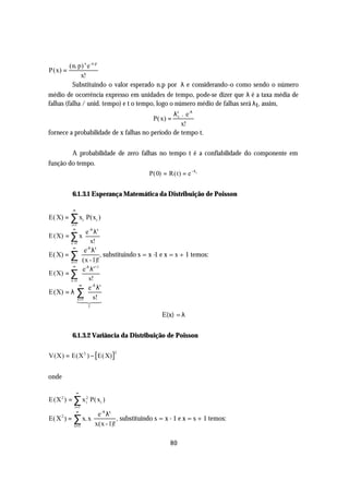(n. p) x e -n.p
P(x) =
              x!
          Substituindo o valor esperado n.p por λ e considerando-o como sendo o número
médio de ocorrência expresso em unidades de tempo, pode-se dizer que λ é a taxa média de
falhas (falha / unid. tempo) e t o tempo, logo o número médio de falhas será λ t , assim,
                                               λxt . e-λ
                                             P( x) =
                                                   x!
fornece a probabilidade de x falhas no período de tempo t.


        A probabilidade de zero falhas no tempo t é a confiabilidade do componente em
função do tempo.
                                   P(0) = R(t) = e −λ t


          6.1.3.1 Esperança Matemática da Distribuição de Poisson

          ∞
E( X) = ∑ xi P(xi )
         i =1
           ∞
                  e -λ λx
E (X) = ∑ x
        x =1         x!
                  -λ x
         ∞
                 e λ
E( X) = ∑                 , substituindo s = x -1 e x = s + 1 temos:
        x =1 (x - 1)!
         ∞
               e-λ λs+1
E (X) = ∑
        x =1       s!
             ∞
                   e -λ λs
E(X) = λ ∑
            x =1      s!
            1 24
               4 3
                  1

                                                 E(x) = λ


          6.1.3.2 Variância da Distribuição de Poisson

V(X) = E(X 2 ) − E( X)
                             2




onde

              ∞
E (X 2 ) = ∑ x 2 P( xi )
               i
           i =1
             ∞
                       e -λ λx
E( X 2 ) = ∑ x. x               , substituindo s = x - 1 e x = s + 1 temos:
          x =1        x(x - 1)!

                                                    80
 