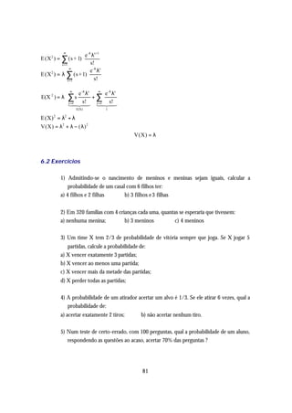 ∞
                      e -λ λs+1
E (X 2 ) =   ∑ (s + 1)
          x =1            s!
               ∞
                          e -λ λs
E(X 2 ) = λ ∑ (s +1)
              x =1           s!
                                           
              ∞ e -λ λs        ∞
                                    e -λ λs 
E(X 2 ) = λ ∑ s           +∑               
             1 241  3 1 2s! 
               x =4 s!         x =1
                                 4 4     3
              E(X)
                                   1       
                                            
E(X) 2 = λ2 + λ
V(X) = λ2 + λ − ( λ ) 2
                                                V(X) = λ



6.2 Exercícios

             1) Admitindo-se o nascimento de meninos e meninas sejam iguais, calcular a
                 probabilidade de um casal com 6 filhos ter:
             a) 4 filhos e 2 filhas       b) 3 filhos e 3 filhas


             2) Em 320 famílias com 4 crianças cada uma, quantas se esperaria que tivessem:
             a) nenhuma menina;          b) 3 meninos          c) 4 meninos

             3) Um time X tem 2/3 de probabilidade de vitória sempre que joga. Se X jogar 5
                partidas, calcule a probabilidade de:
             a) X vencer exatamente 3 partidas;
             b) X vencer ao menos uma partida;
             c) X vencer mais da metade das partidas;
             d) X perder todas as partidas;

             4) A probabilidade de um atirador acertar um alvo é 1/3. Se ele atirar 6 vezes, qual a
                probabilidade de:
             a) acertar exatamente 2 tiros;       b) não acertar nenhum tiro.

             5) Num teste de certo-errado, com 100 perguntas, qual a probabilidade de um aluno,
                respondendo as questões ao acaso, acertar 70% das perguntas ?




                                                   81
 