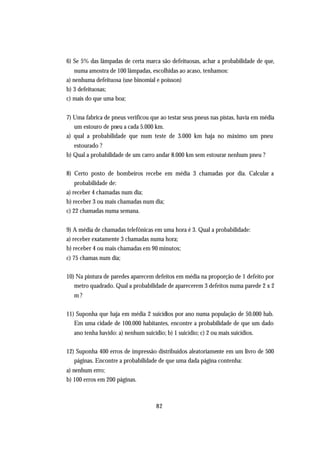 6) Se 5% das lâmpadas de certa marca são defeituosas, achar a probabilidade de que,
    numa amostra de 100 lâmpadas, escolhidas ao acaso, tenhamos:
a) nenhuma defeituosa (use binomial e poisson)
b) 3 defeituosas;
c) mais do que uma boa;


7) Uma fabrica de pneus verificou que ao testar seus pneus nas pistas, havia em média
   um estouro de pneu a cada 5.000 km.
a) qual a probabilidade que num teste de 3.000 km haja no máximo um pneu
   estourado ?
b) Qual a probabilidade de um carro andar 8.000 km sem estourar nenhum pneu ?

8) Certo posto de bombeiros recebe em média 3 chamadas por dia. Calcular a
    probabilidade de:
a) receber 4 chamadas num dia;
b) receber 3 ou mais chamadas num dia;
c) 22 chamadas numa semana.


9) A média de chamadas telefônicas em uma hora é 3. Qual a probabilidade:
a) receber exatamente 3 chamadas numa hora;
b) receber 4 ou mais chamadas em 90 minutos;
c) 75 chamas num dia;

10) Na pintura de paredes aparecem defeitos em média na proporção de 1 defeito por
   metro quadrado. Qual a probabilidade de aparecerem 3 defeitos numa parede 2 x 2
   m?

11) Suponha que haja em média 2 suicídios por ano numa população de 50.000 hab.
   Em uma cidade de 100.000 habitantes, encontre a probabilidade de que um dado
   ano tenha havido: a) nenhum suicídio; b) 1 suicídio; c) 2 ou mais suicídios.

12) Suponha 400 erros de impressão distribuídos aleatoriamente em um livro de 500
   páginas. Encontre a probabilidade de que uma dada página contenha:
a) nenhum erro;
b) 100 erros em 200 páginas.



                                     82
 